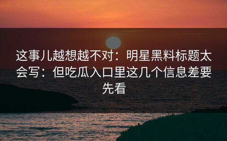 这事儿越想越不对：明星黑料标题太会写：但吃瓜入口里这几个信息差要先看
