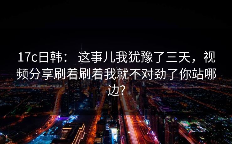 17c日韩： 这事儿我犹豫了三天，视频分享刷着刷着我就不对劲了你站哪边?