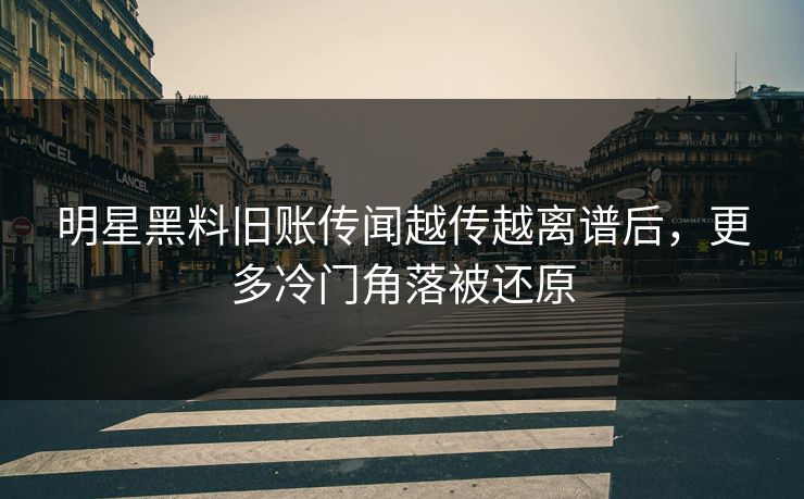 明星黑料旧账传闻越传越离谱后，更多冷门角落被还原